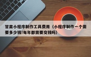 南漳甘肃小程序制作工具费用（小程序制作一个需要多少钱!每年都需要交钱吗）