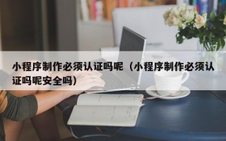 南漳小程序制作必须认证吗呢（小程序制作必须认证吗呢安全吗）