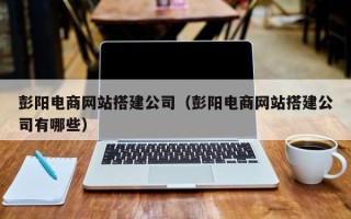 南漳彭阳电商网站搭建公司（彭阳电商网站搭建公司有哪些）