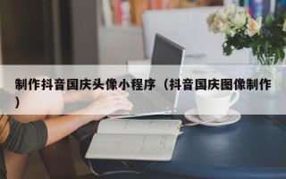 南漳制作抖音国庆头像小程序（抖音国庆图像制作）