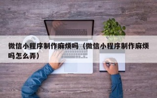 南漳微信小程序制作麻烦吗（微信小程序制作麻烦吗怎么弄）