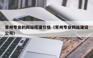 南漳常州专业的网站搭建价格（常州专业网站建设公司）
