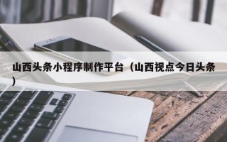 南漳山西头条小程序制作平台（山西视点今日头条）